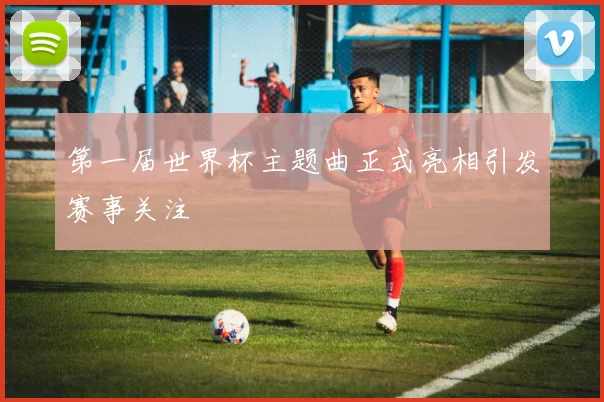 第一届世界杯主题曲正式亮相引发赛事关注