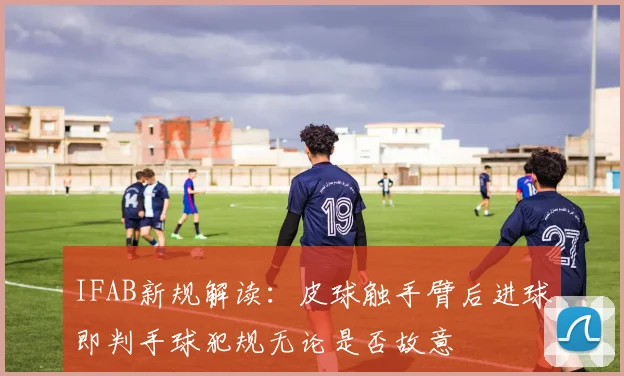 IFAB新规解读：皮球触手臂后进球即判手球犯规无论是否故意