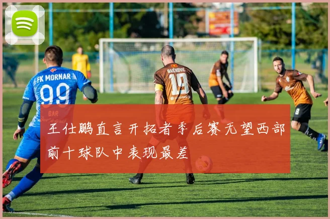 王仕鹏直言开拓者季后赛无望西部前十球队中表现最差