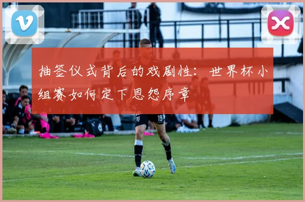 抽签仪式背后的戏剧性：世界杯小组赛如何定下恩怨序章