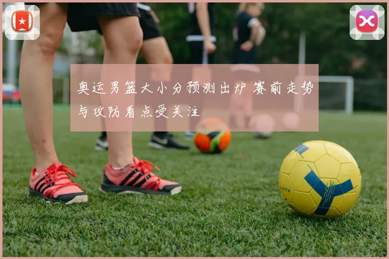 奥运男篮大小分预测出炉 赛前走势与攻防看点受关注