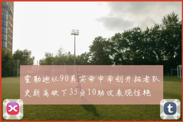 霍勒迪以90真实命中率创开拓者队史新高砍下35分10助攻表现惊艳