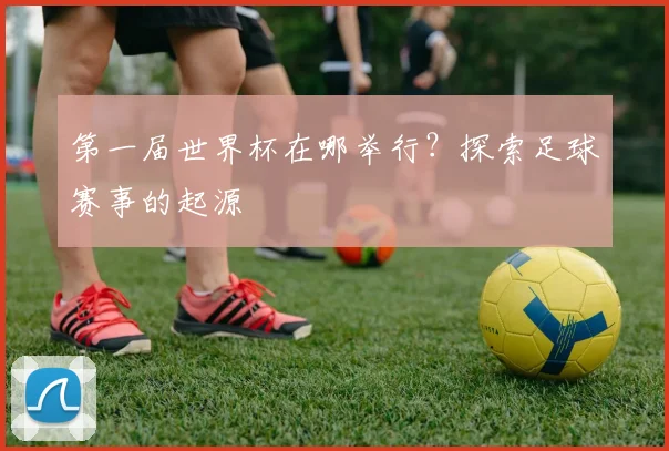 第一届世界杯在哪举行？探索足球赛事的起源